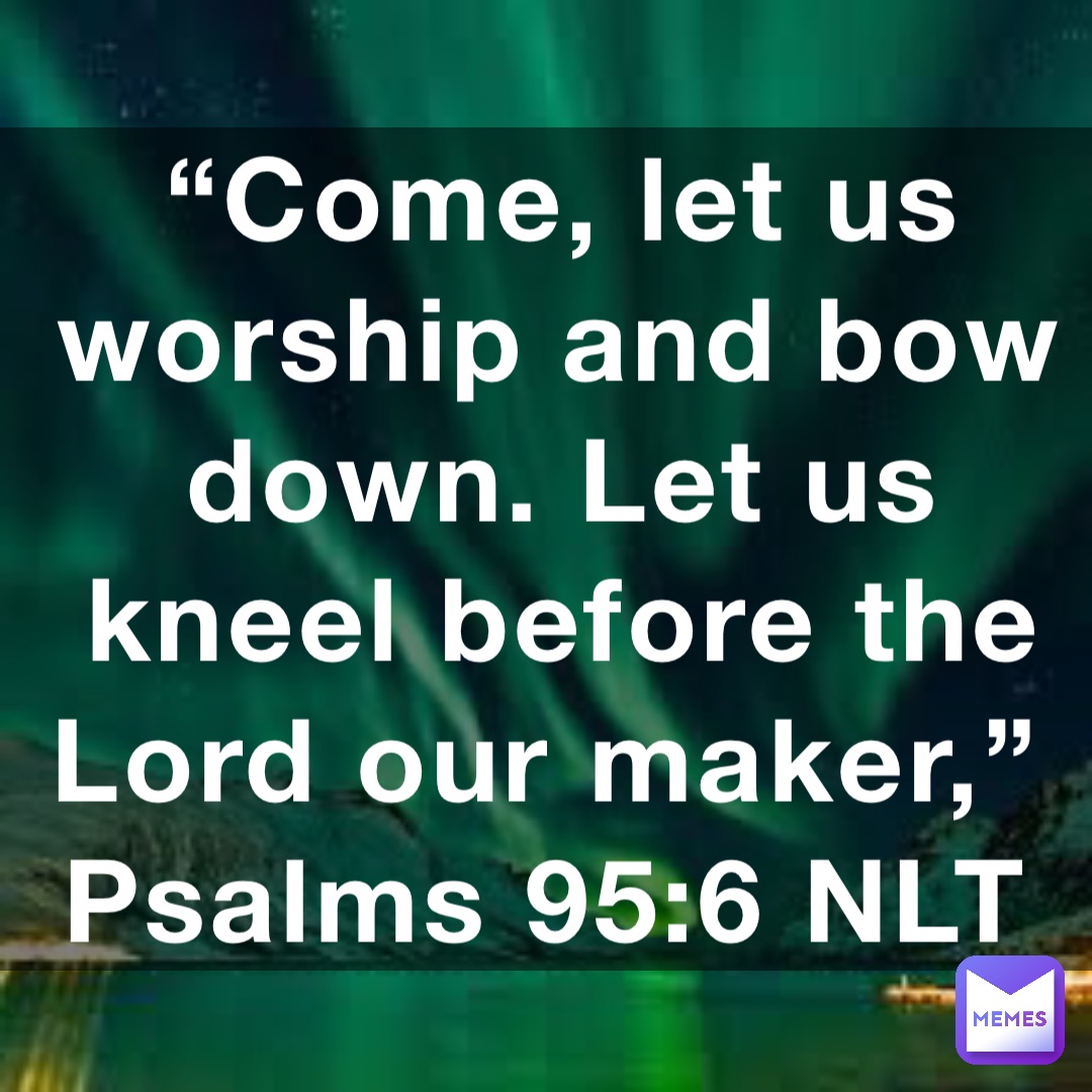 “Come, let us worship and bow down. Let us kneel before the Lord our maker,”
‭‭Psalms‬ ‭95:6‬ ‭NLT‬‬