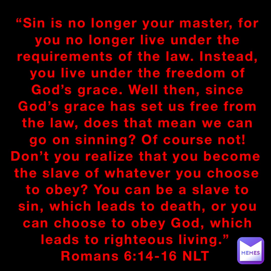 “Sin is no longer your master, for you no longer live under the requirements of the law. Instead, you live under the freedom of God’s grace. Well then, since God’s grace has set us free from the law, does that mean we can go on sinning? Of course not! Don’t you realize that you become the slave of whatever you choose to obey? You can be a slave to sin, which leads to death, or you can choose to obey God, which leads to righteous living.”
‭‭Romans‬ ‭6:14-16‬ ‭NLT‬‬