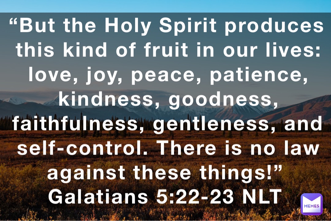 “But the Holy Spirit produces this kind of fruit in our lives: love, joy, peace, patience, kindness, goodness, faithfulness, gentleness, and self-control. There is no law against these things!”
‭‭Galatians‬ ‭5:22-23‬ ‭NLT‬‬