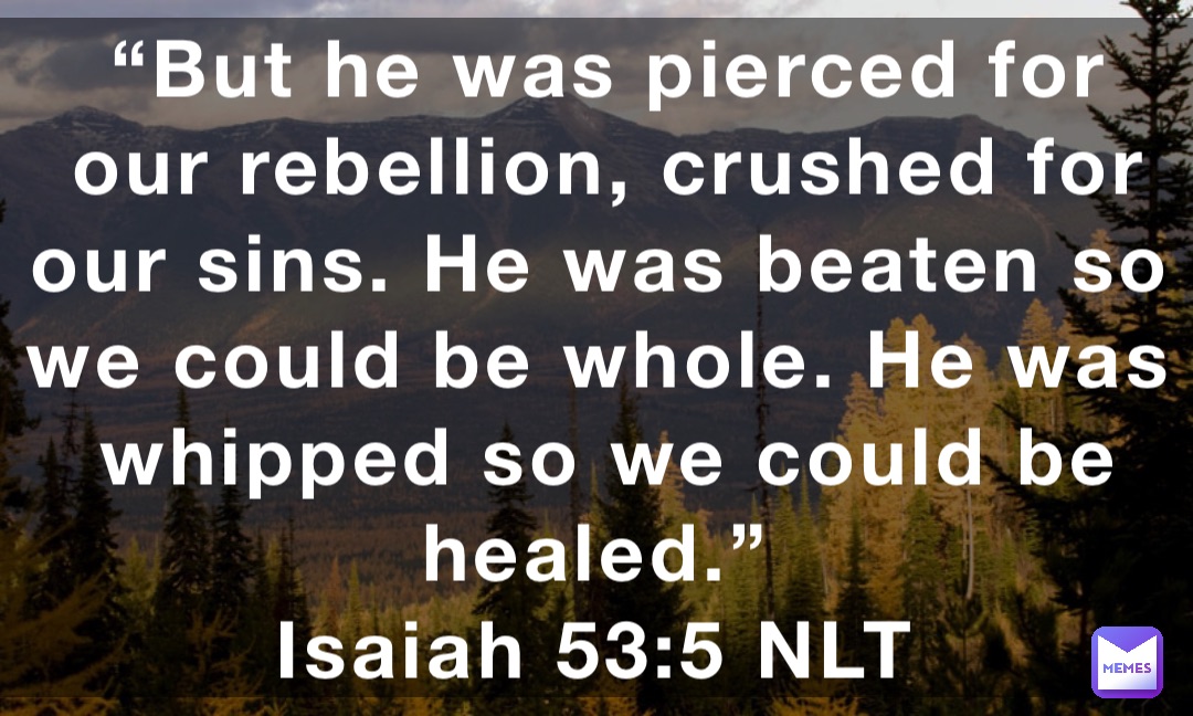 “But he was pierced for our rebellion, crushed for our sins. He was beaten so we could be whole. He was whipped so we could be healed.”
‭‭Isaiah‬ ‭53:5‬ NLT