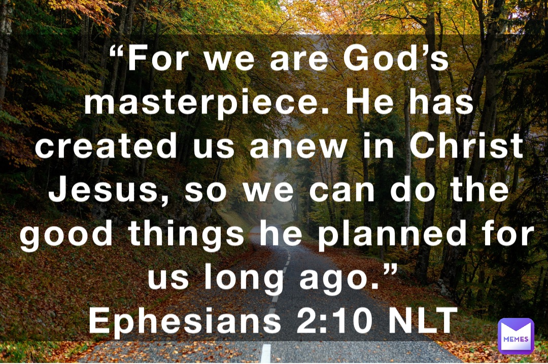 “For we are God’s masterpiece. He has created us anew in Christ Jesus, so we can do the good things he planned for us long ago.”
‭‭Ephesians‬ ‭2:10‬ ‭NLT‬‬