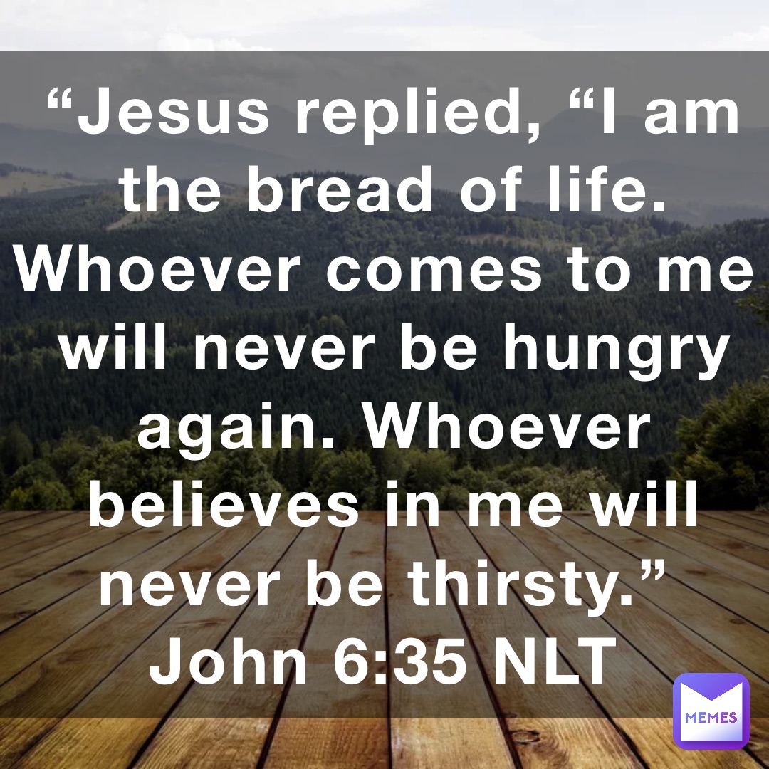 “Jesus replied, “I am the bread of life. Whoever comes to me will never be hungry again. Whoever believes in me will never be thirsty.”
‭‭John‬ ‭6:35‬ ‭NLT‬‬