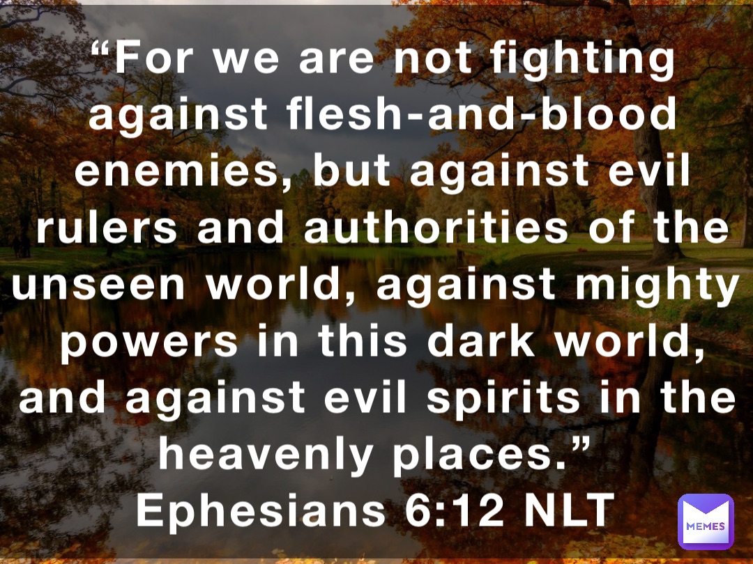 “For we are not fighting against flesh-and-blood enemies, but against evil rulers and authorities of the unseen world, against mighty powers in this dark world, and against evil spirits in the heavenly places.”
‭‭Ephesians‬ ‭6:12‬ ‭NLT‬‬