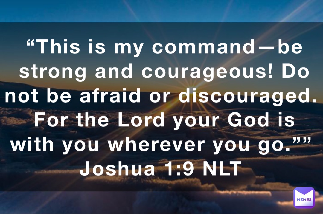 “This is my command—be strong and courageous! Do not be afraid or discouraged. For the Lord your God is with you wherever you go.””
‭‭Joshua‬ ‭1:9‬ ‭NLT