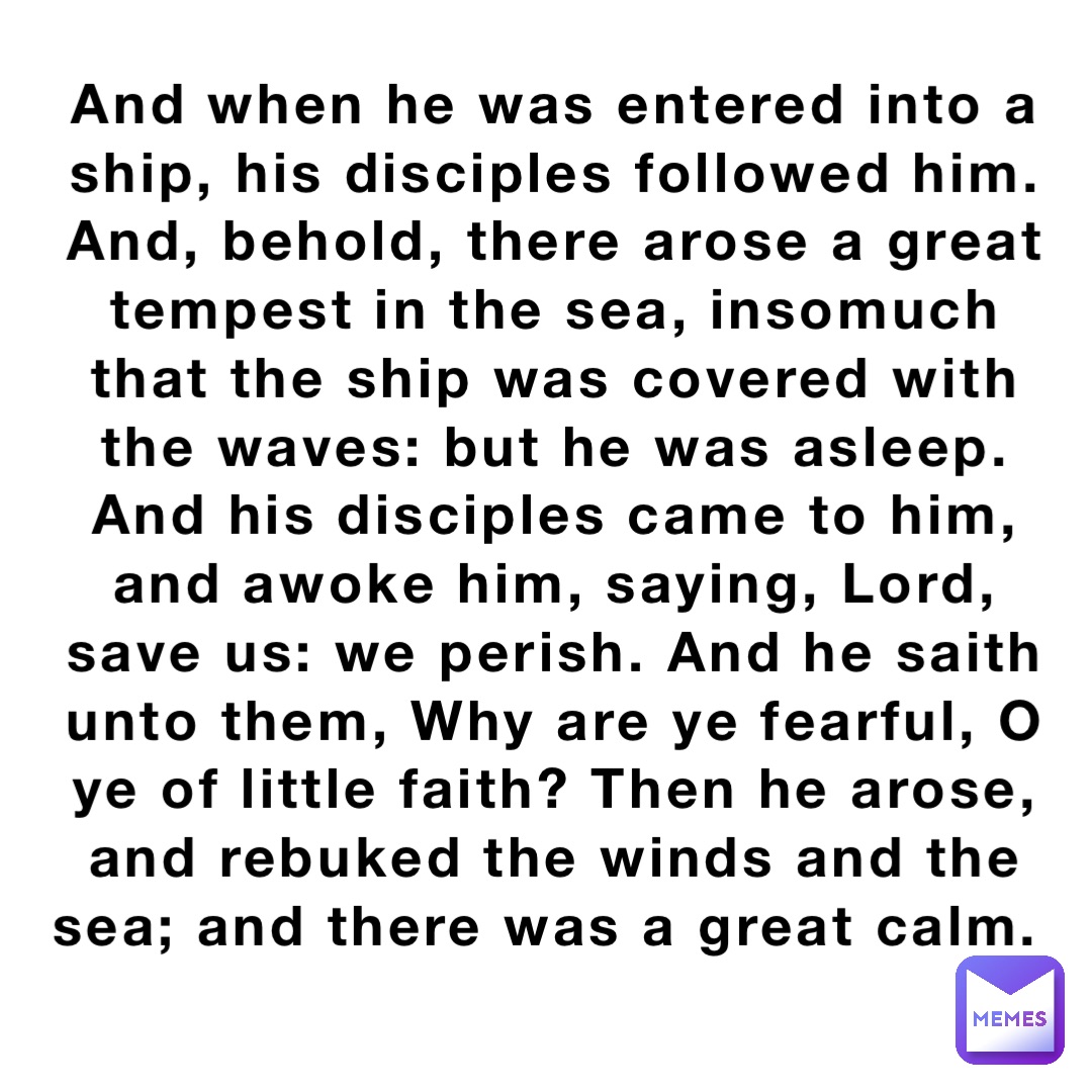 And when he was entered into a ship, his disciples followed him. And, behold, there arose a great tempest in the sea, insomuch that the ship was covered with the waves: but he was asleep. And his disciples came to him, and awoke him, saying, Lord, save us: we perish. And he saith unto them, Why are ye fearful, O ye of little faith? Then he arose, and rebuked the winds and the sea; and there was a great calm.