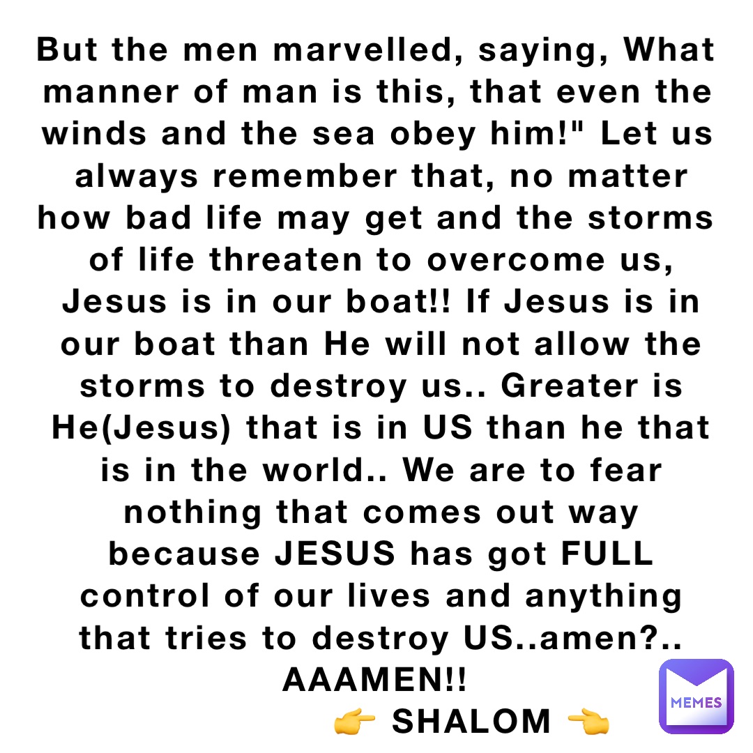 But the men marvelled, saying, What manner of man is this, that even the winds and the sea obey him!" Let us always remember that, no matter how bad life may get and the storms of life threaten to overcome us, Jesus is in our boat!! If Jesus is in our boat than He will not allow the storms to destroy us.. Greater is He(Jesus) that is in US than he that is in the world.. We are to fear nothing that comes out way because JESUS has got FULL control of our lives and anything that tries to destroy US..amen?.. AAAMEN!!
                👉 SHALOM 👈