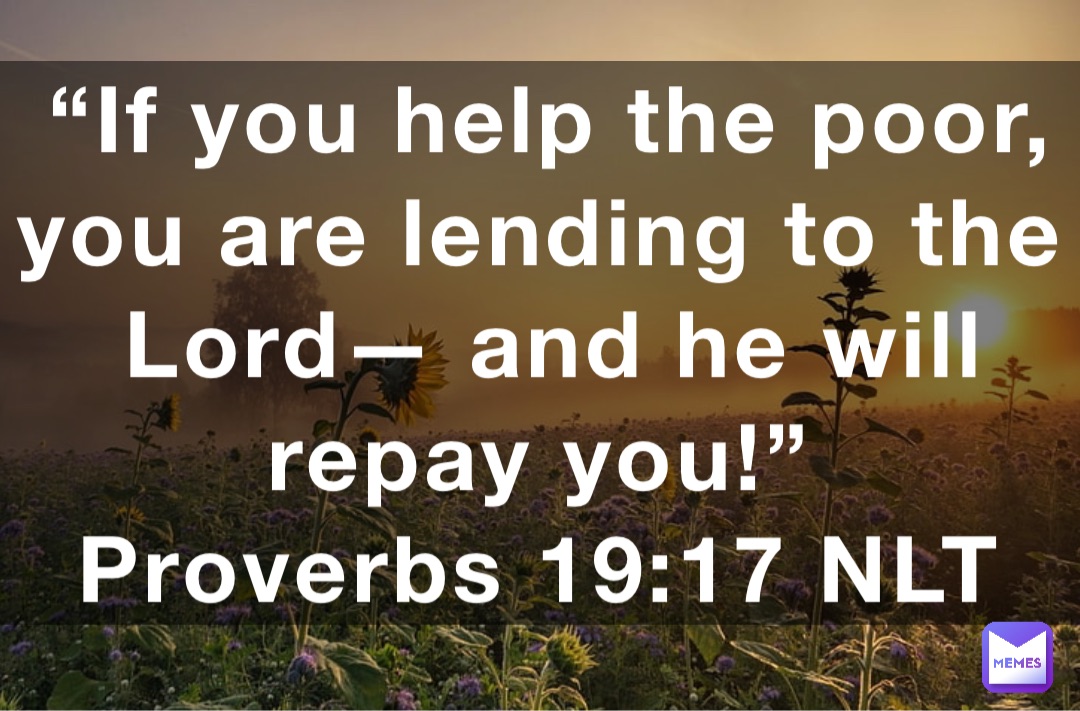 “If you help the poor, you are lending to the Lord— and he will repay you!”
‭‭Proverbs‬ ‭19:17‬ ‭NLT‬‬