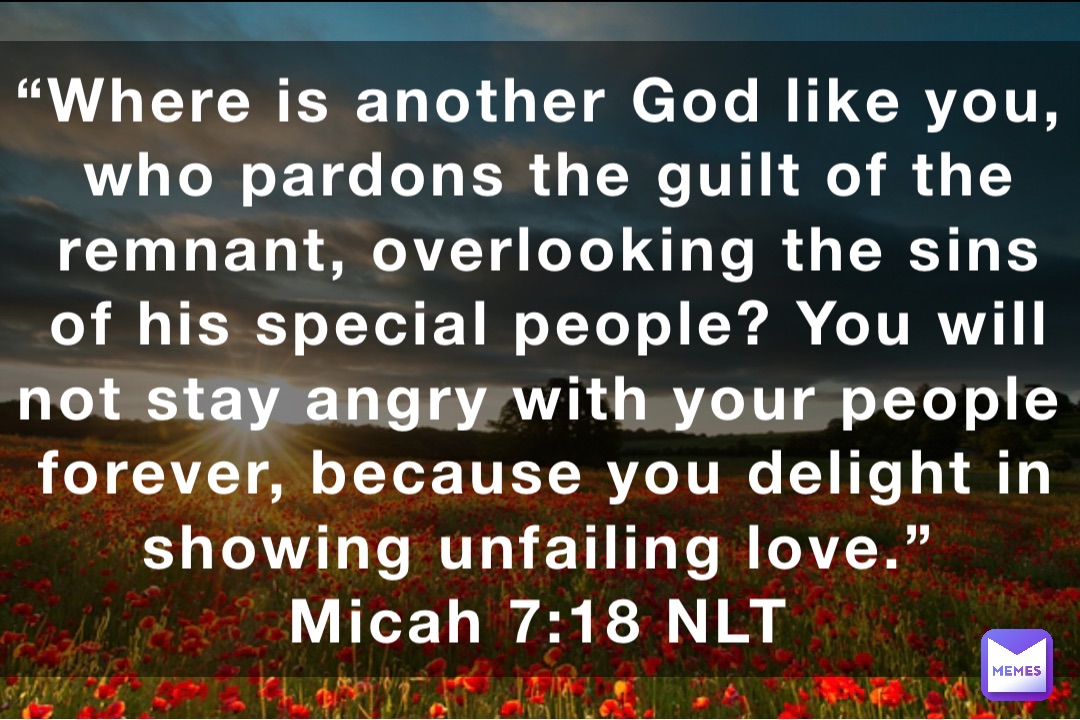 “Where is another God like you, who pardons the guilt of the remnant, overlooking the sins of his special people? You will not stay angry with your people forever, because you delight in showing unfailing love.”
‭‭Micah‬ ‭7:18‬ ‭NLT‬‬