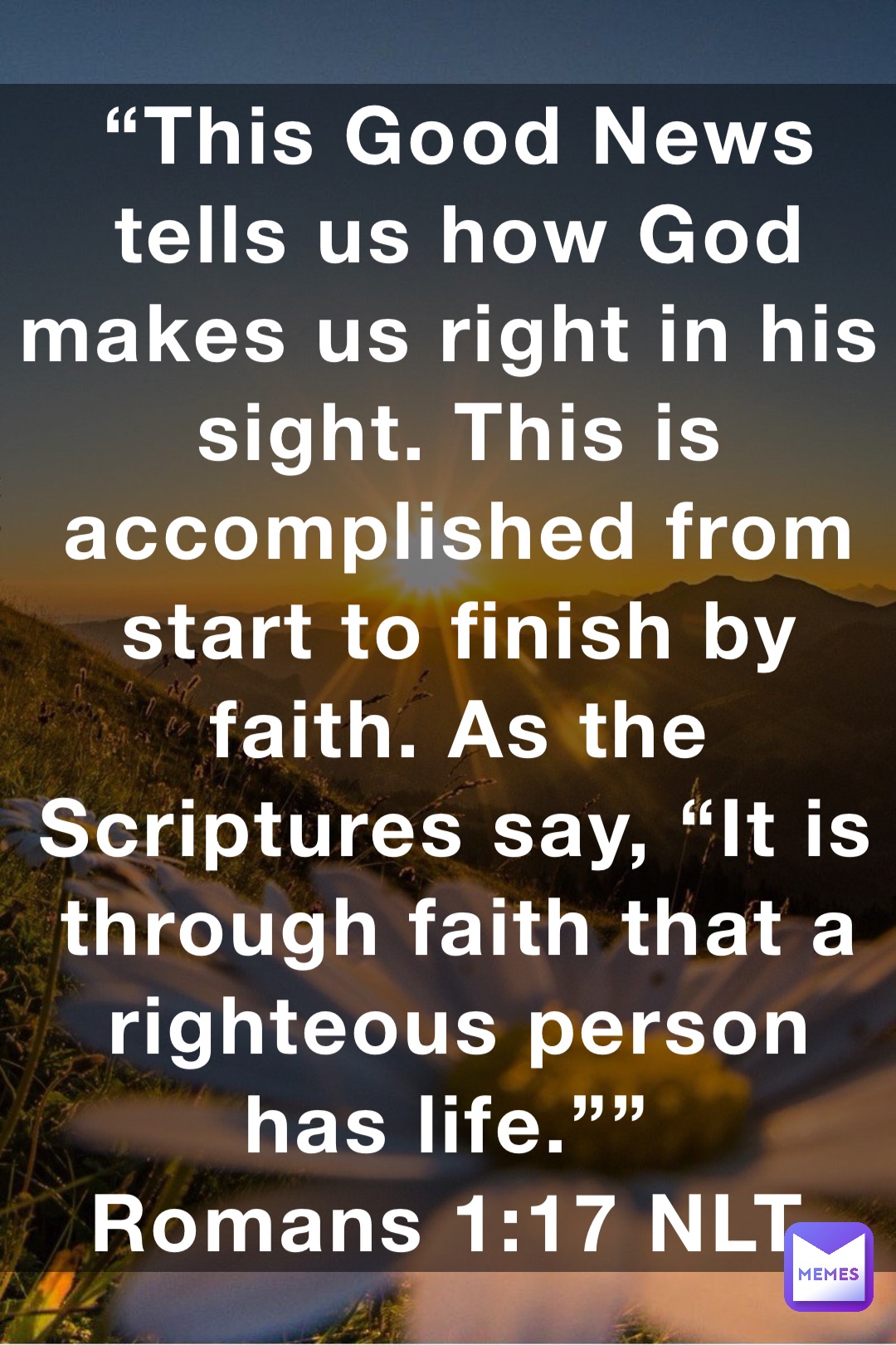 “This Good News tells us how God makes us right in his sight. This is accomplished from start to finish by faith. As the Scriptures say, “It is through faith that a righteous person has life.””
‭‭Romans‬ ‭1:17‬ ‭NLT‬‬