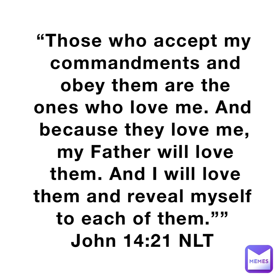 “Those who accept my commandments and obey them are the ones who love me. And because they love me, my Father will love them. And I will love them and reveal myself to each of them.””
‭‭John‬ ‭14:21‬ ‭NLT‬‬