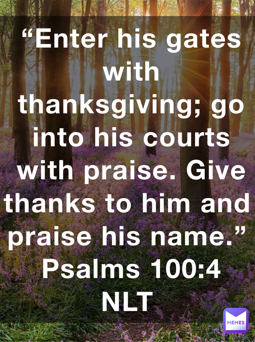 “Enter his gates with thanksgiving; go into his courts with praise. Give thanks to him and praise his name.”
‭‭Psalms‬ ‭100:4‬ ‭NLT‬‬