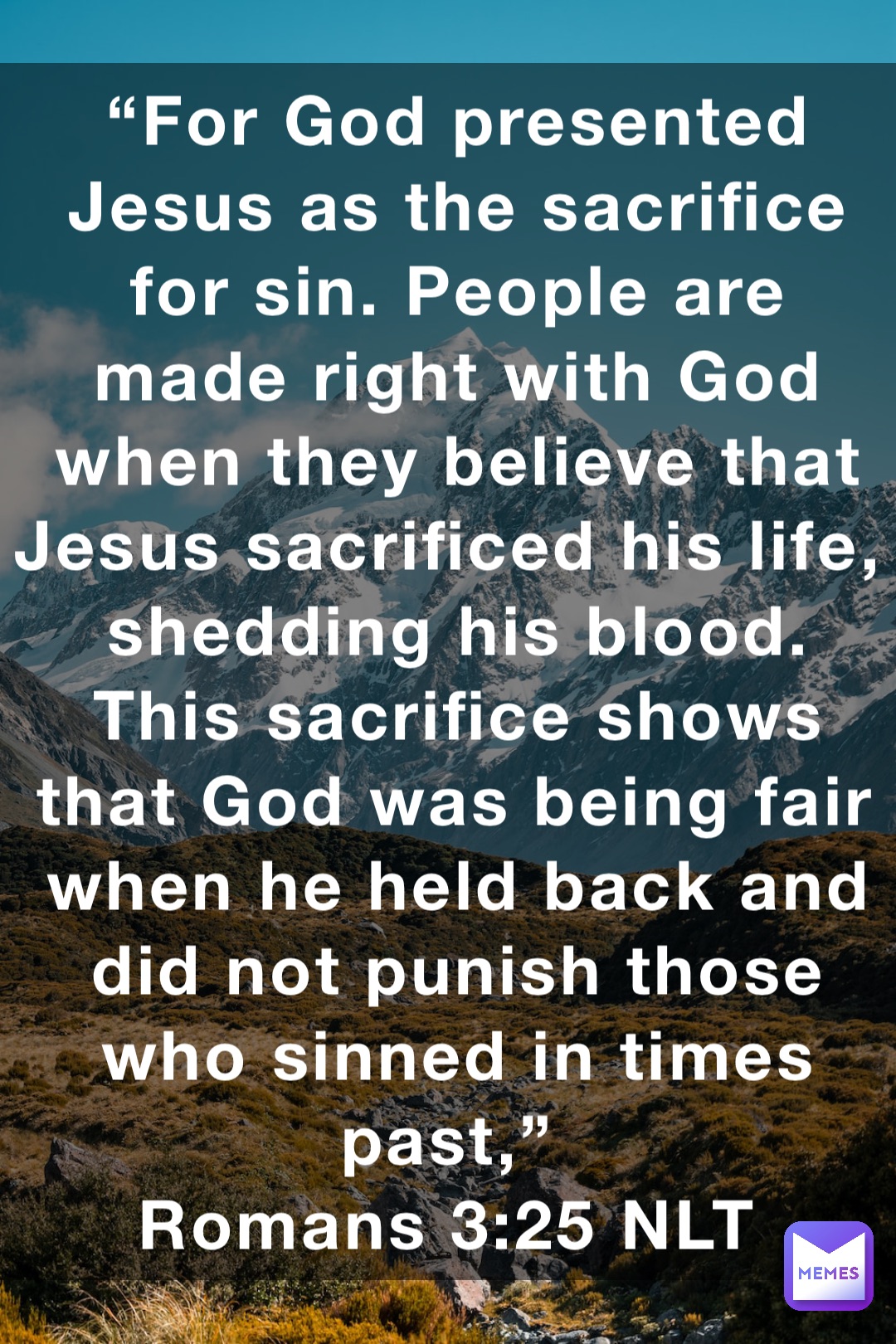“For God presented Jesus as the sacrifice for sin. People are made right with God when they believe that Jesus sacrificed his life, shedding his blood. This sacrifice shows that God was being fair when he held back and did not punish those who sinned in times past,”
‭‭Romans‬ ‭3:25‬ ‭NLT‬‬