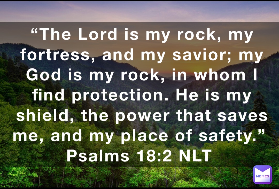 “The Lord is my rock, my fortress, and my savior; my God is my rock, in whom I find protection. He is my shield, the power that saves me, and my place of safety.”
‭‭Psalms‬ ‭18:2‬ ‭NLT‬‬