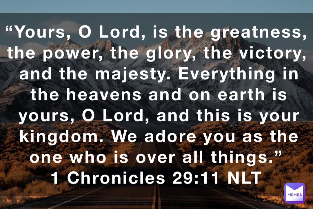 “Yours, O Lord, is the greatness, the power, the glory, the victory, and the majesty. Everything in the heavens and on earth is yours, O Lord, and this is your kingdom. We adore you as the one who is over all things.”
‭‭1 Chronicles‬ ‭29:11‬ NLT