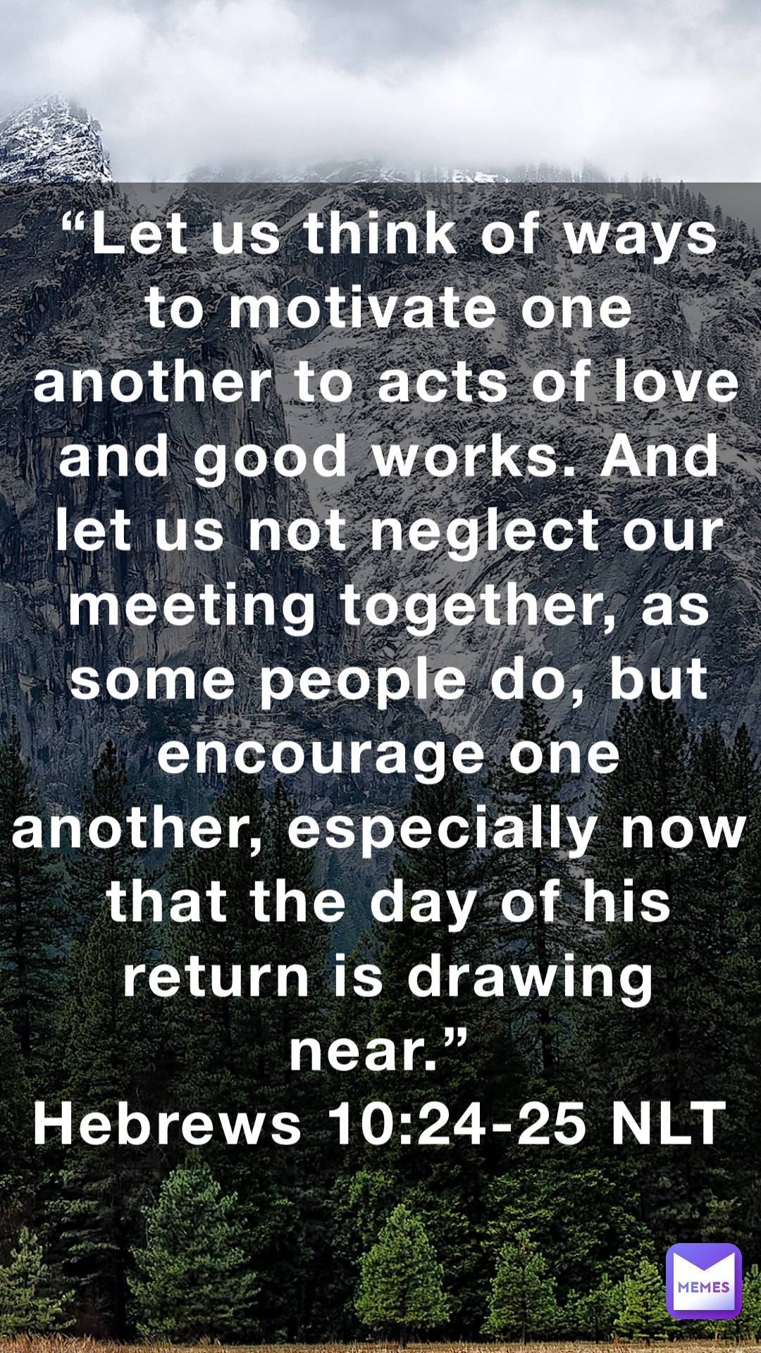 “Let us think of ways to motivate one another to acts of love and good works. And let us not neglect our meeting together, as some people do, but encourage one another, especially now that the day of his return is drawing near.”
‭‭Hebrews‬ ‭10:24-25‬ ‭NLT‬‬