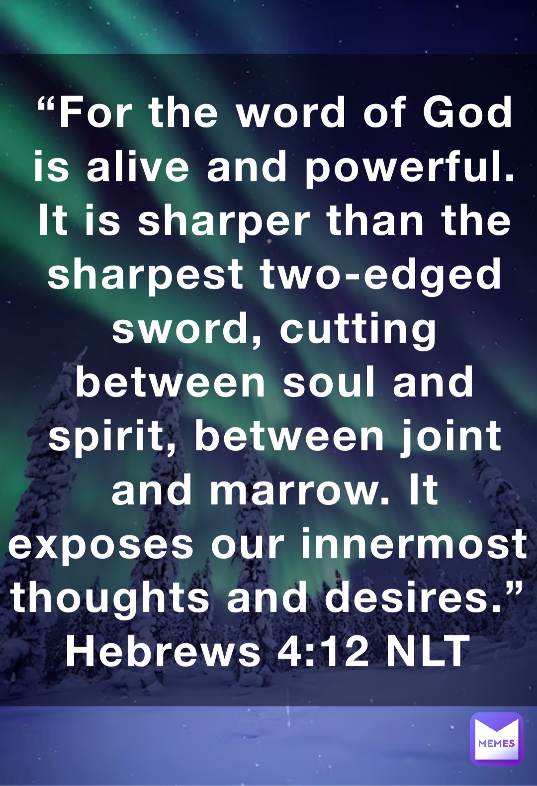 “For the word of God is alive and powerful. It is sharper than the sharpest two-edged sword, cutting between soul and spirit, between joint and marrow. It exposes our innermost thoughts and desires.”
‭‭Hebrews‬ ‭4:12‬ ‭NLT‬‬