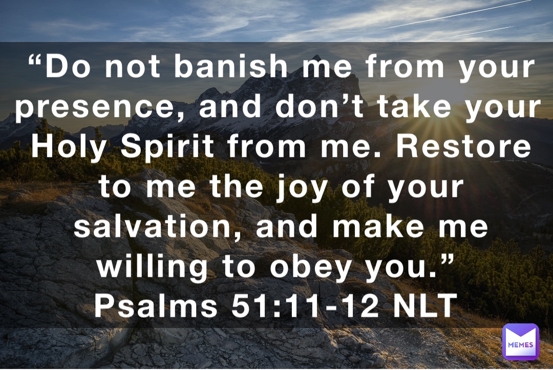 “Do not banish me from your presence, and don’t take your Holy Spirit from me. Restore to me the joy of your salvation, and make me willing to obey you.”
‭‭Psalms‬ ‭51:11-12‬ ‭NLT‬‬