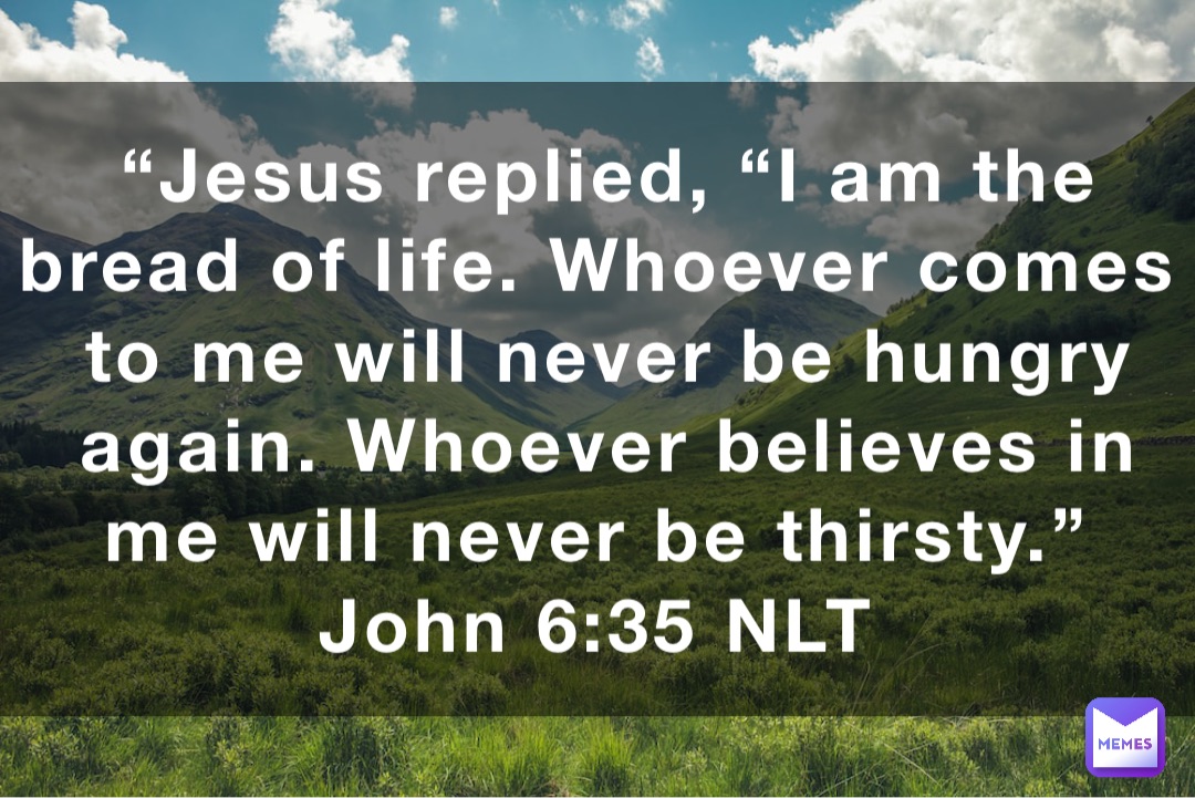 “Jesus replied, “I am the bread of life. Whoever comes to me will never be hungry again. Whoever believes in me will never be thirsty.”
‭‭John‬ ‭6‬:‭35‬ ‭NLT‬‬