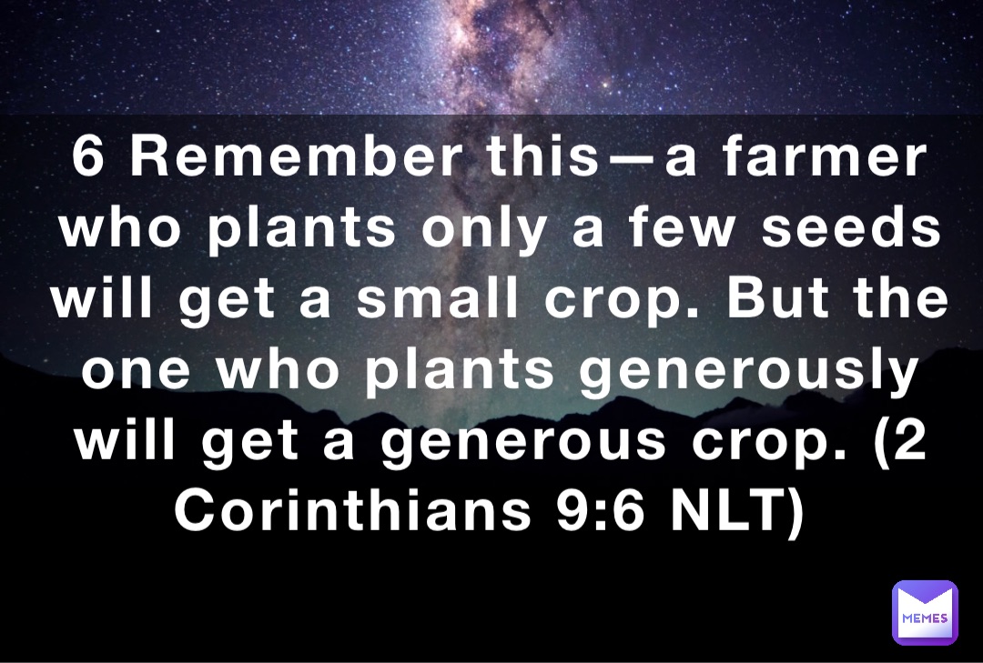 6 Remember this—a farmer who plants only a few seeds will get a small crop. But the one who plants generously will get a generous crop. (‭‭‭2 Corinthians‬ ‭9‬‬:‭6‬ ‭NLT‬‬)