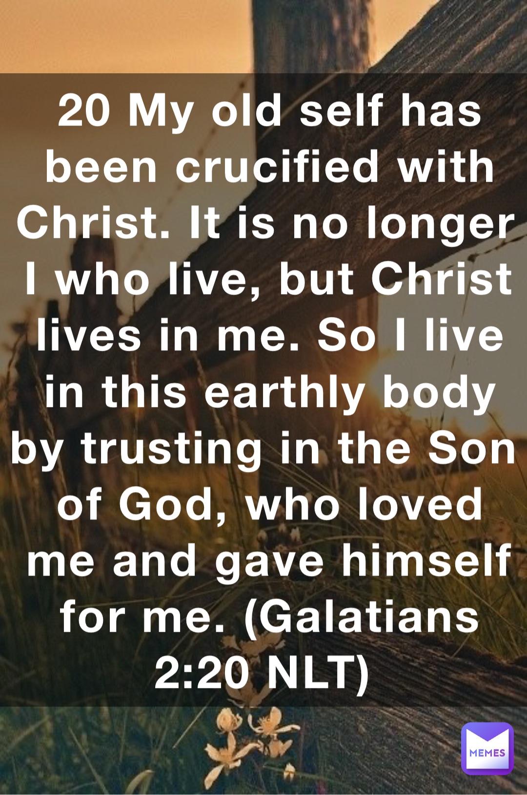 20 My old self has been crucified with Christ. It is no longer I who live, but Christ lives in me. So I live in this earthly body by trusting in the Son of God, who loved me and gave himself for me. (‭‭‭Galatians‬ ‭2‬‬:‭20‬ ‭NLT‬‬)