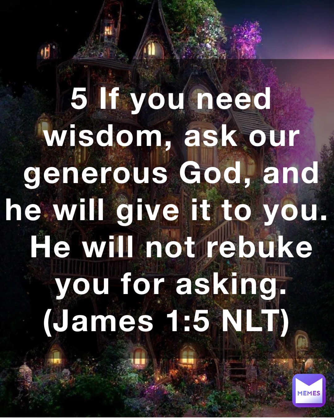 5 If you need wisdom, ask our generous God, and he will give it to you. He will not rebuke you for asking. (‭‭‭James‬ ‭1‬‬:‭5‬ ‭NLT‬‬)