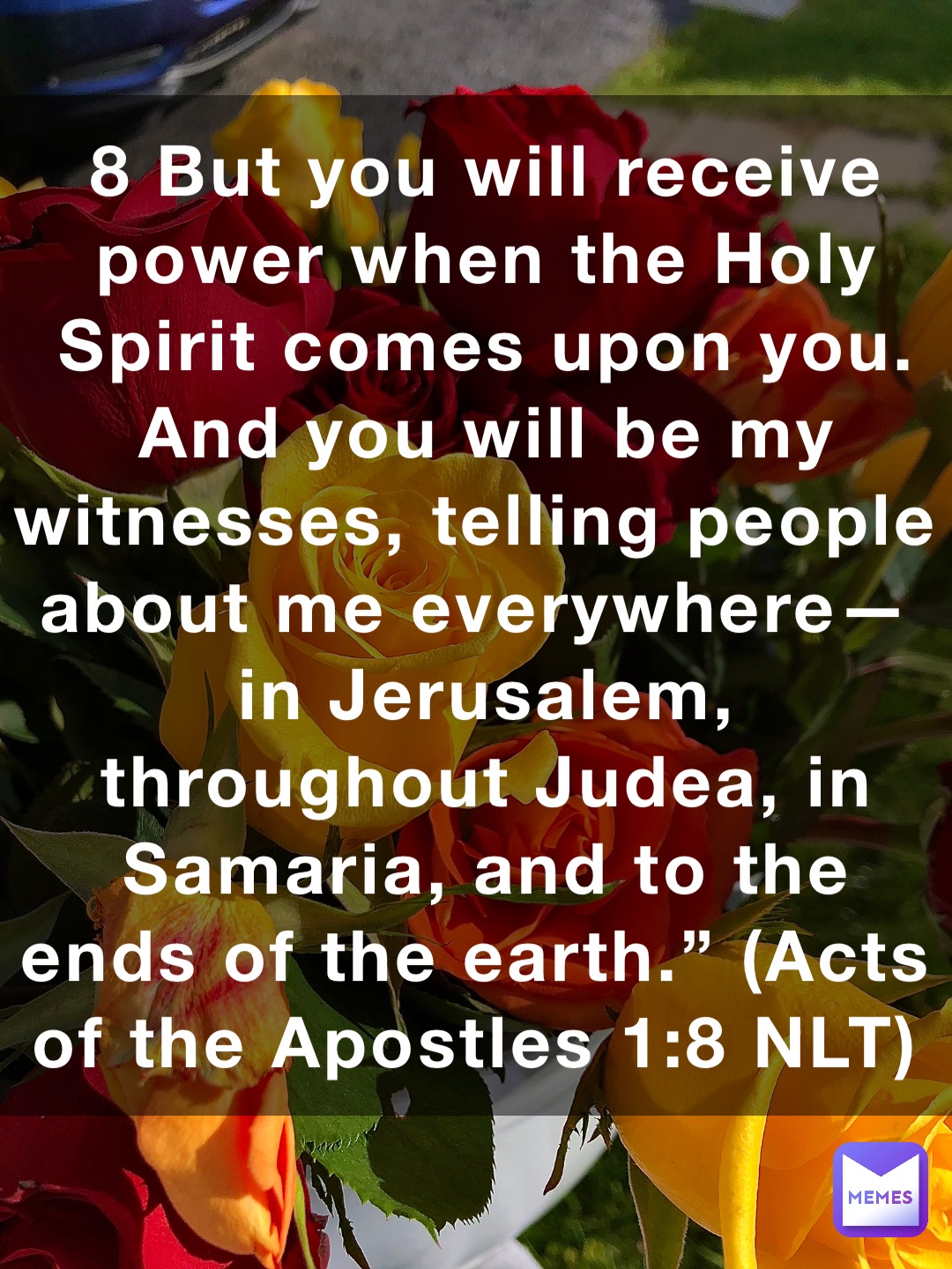 8 But you will receive power when the Holy Spirit comes upon you. And you will be my witnesses, telling people about me everywhere—in Jerusalem, throughout Judea, in Samaria, and to the ends of the earth.” (‭‭‭Acts of the Apostles‬ ‭1‬‬:‭8‬ ‭NLT‬‬)