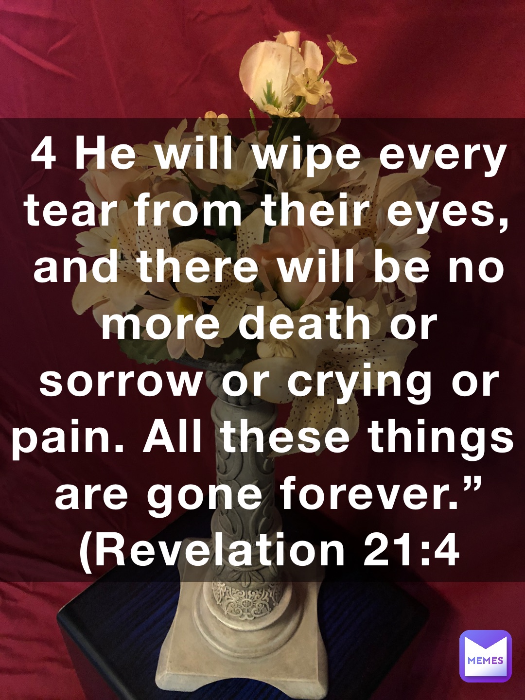 4 He will wipe every tear from their eyes, and there will be no more death or sorrow or crying or pain. All these things are gone forever.” (‭‭‭Revelation‬ ‭21‬‬:‭4‬ ‭NLT‬‬)