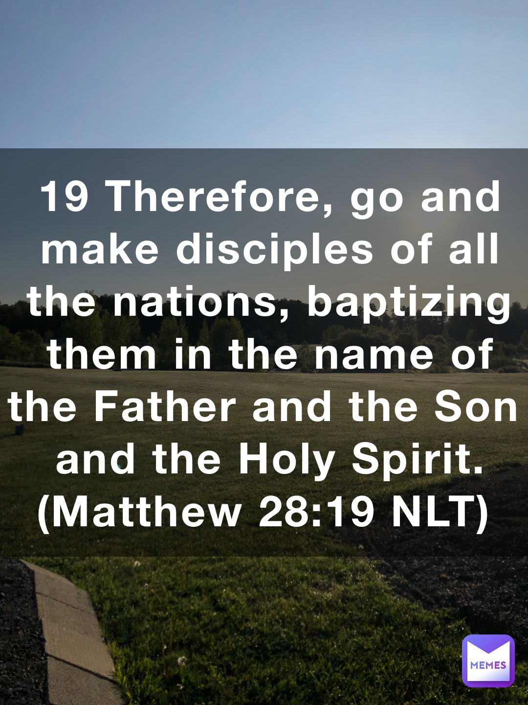 19 Therefore, go and make disciples of all the nations, baptizing them in the name of the Father and the Son and the Holy Spirit. (‭‭‭Matthew‬ ‭28‬‬:‭19‬ ‭NLT‬‬)