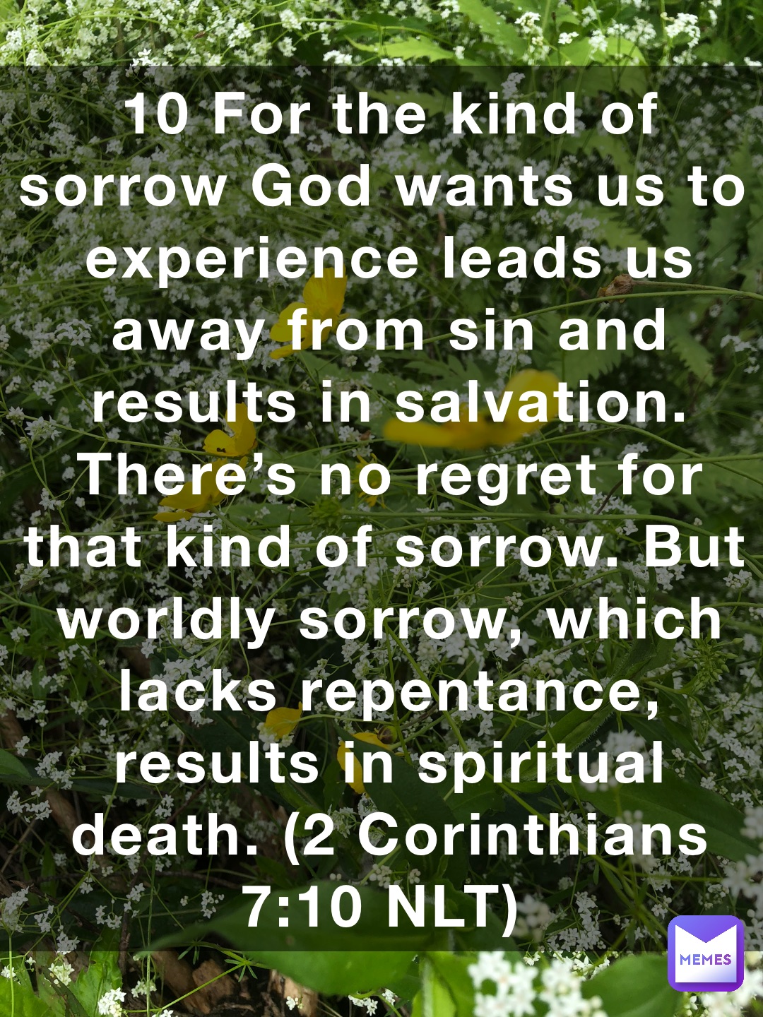 10 For the kind of sorrow God wants us to experience leads us away from sin and results in salvation. There’s no regret for that kind of sorrow. But worldly sorrow, which lacks repentance, results in spiritual death. (‭‭‭2 Corinthians‬ ‭7‬‬:‭10‬ ‭NLT‬‬)