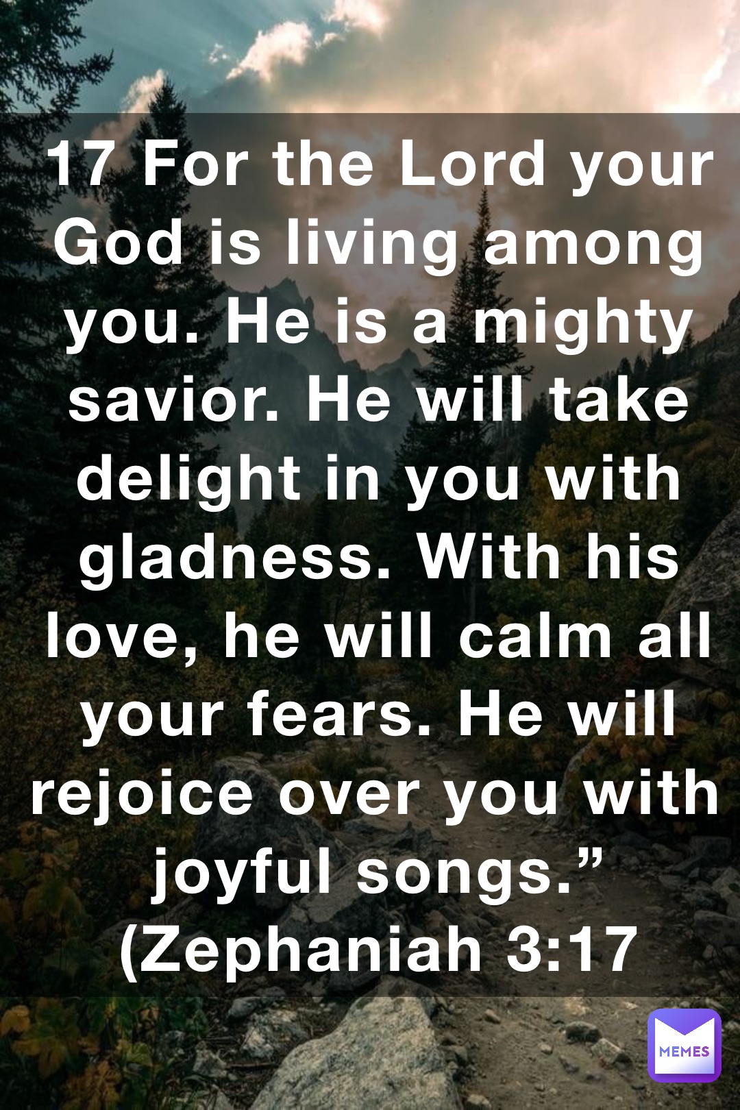 17 For the Lord your God is living among you. He is a mighty savior. He will take delight in you with gladness. With his love, he will calm all your fears. He will rejoice over you with joyful songs.” (‭‭‭Zephaniah‬ ‭3‬‬:‭17‬ ‭NLT‬‬)