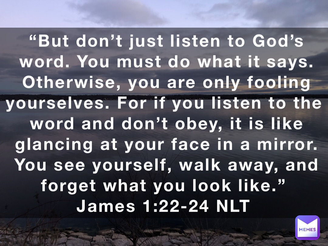 “But don’t just listen to God’s word. You must do what it says. Otherwise, you are only fooling yourselves. For if you listen to the word and don’t obey, it is like glancing at your face in a mirror. You see yourself, walk away, and forget what you look like.”
‭‭James‬ ‭1‬:‭22‬-‭24‬ ‭NLT‬‬