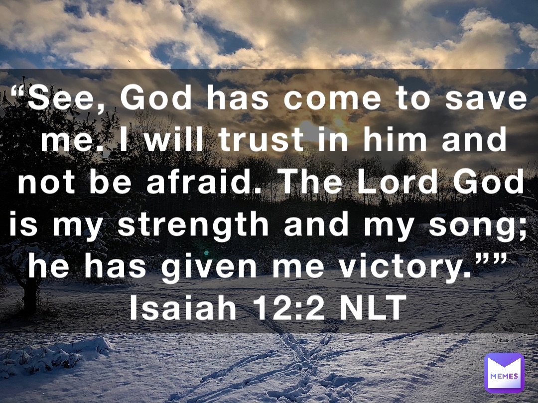 “See, God has come to save me. I will trust in him and not be afraid. The Lord God is my strength and my song; he has given me victory.””
‭‭Isaiah‬ ‭12‬:‭2‬ ‭NLT‬‬