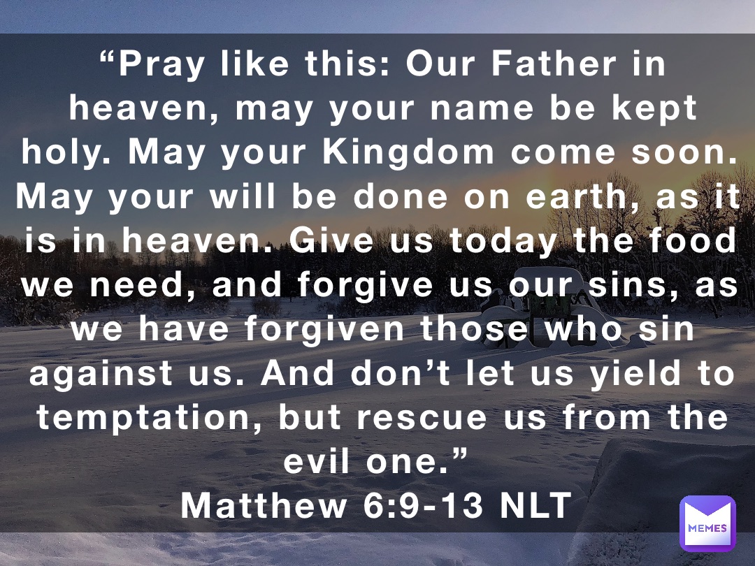 “Pray like this: Our Father in heaven, may your name be kept holy. May your Kingdom come soon. May your will be done on earth, as it is in heaven. Give us today the food we need, and forgive us our sins, as we have forgiven those who sin against us. And don’t let us yield to temptation, but rescue us from the evil one.”
‭‭Matthew‬ ‭6‬:‭9‬-‭13‬ ‭NLT‬‬