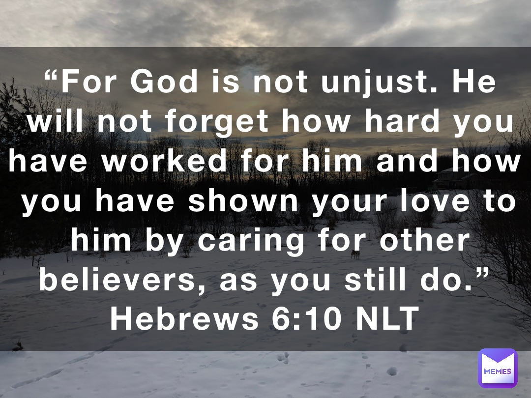 “For God is not unjust. He will not forget how hard you have worked for him and how you have shown your love to him by caring for other believers, as you still do.”
‭‭Hebrews‬ ‭6‬:‭10‬ ‭NLT‬‬