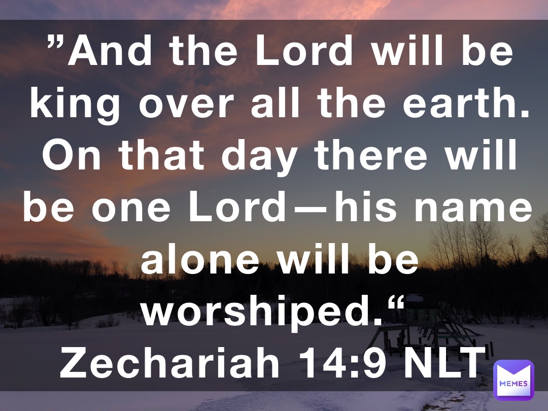 ”And the Lord will be king over all the earth. On that day there will be one Lord—his name alone will be worshiped.“
‭‭Zechariah‬ ‭14‬:‭9‬ ‭NLT‬‬