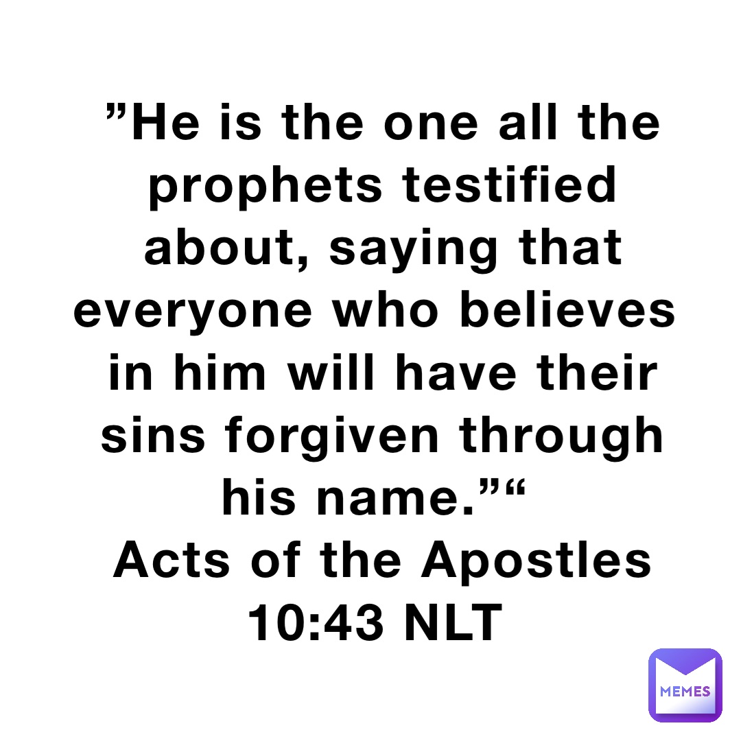 ”He is the one all the prophets testified about, saying that everyone who believes in him will have their sins forgiven through his name.”“
‭‭Acts of the Apostles‬ ‭10‬:‭43‬ ‭NLT‬‬