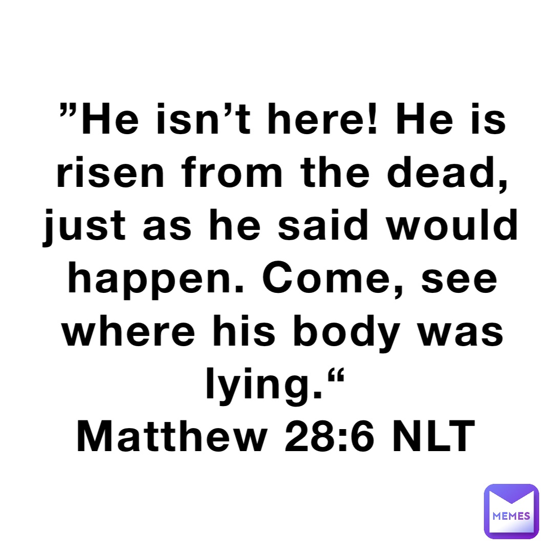 ”He isn’t here! He is risen from the dead, just as he said would happen. Come, see where his body was lying.“
‭‭Matthew‬ ‭28‬:‭6‬ ‭NLT‬‬