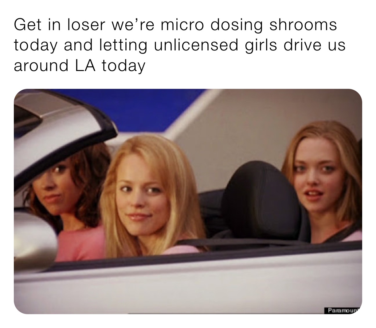 Get in loser we’re micro dosing shrooms today and letting unlicensed girls drive us around LA today 