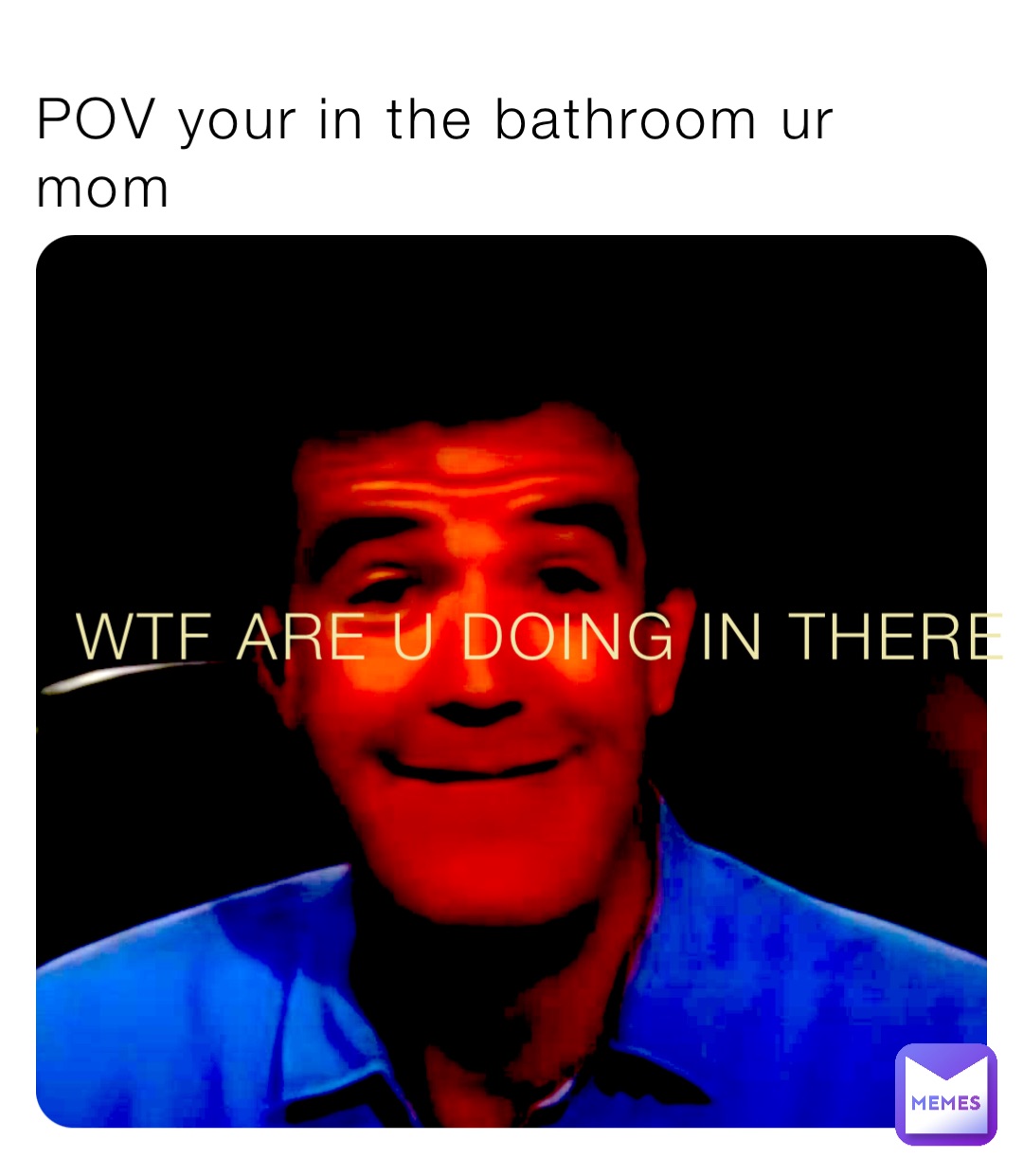 POV your in the bathroom ur mom WTF ARE U DOING IN THERE