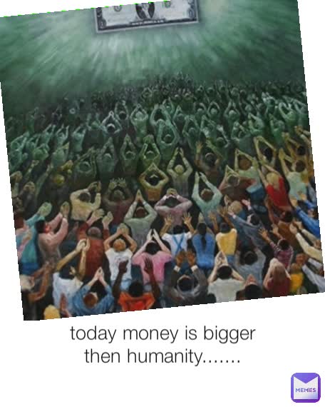 Type Text today money is bigger then humanity.......