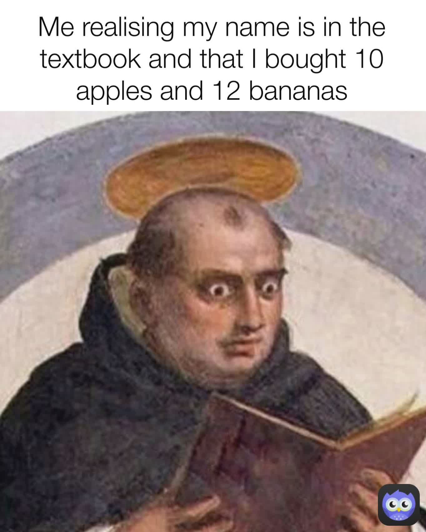 Me realising my name is in the textbook and that I bought 10 apples and 12 bananas