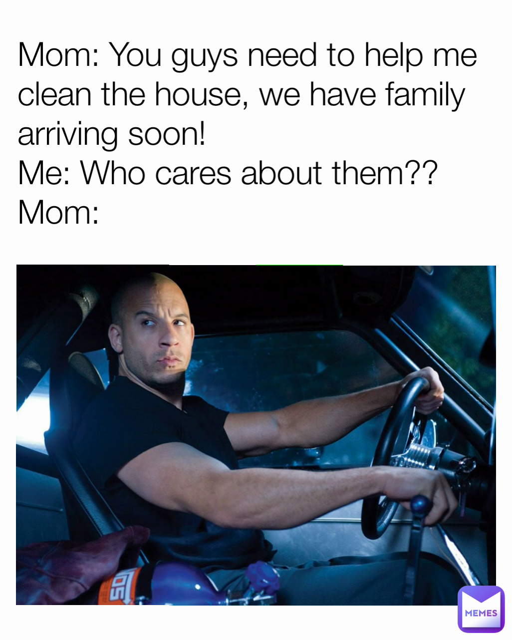 Mom: You guys need to help me clean the house, we have family arriving soon!
Me: Who cares about them??
Mom: