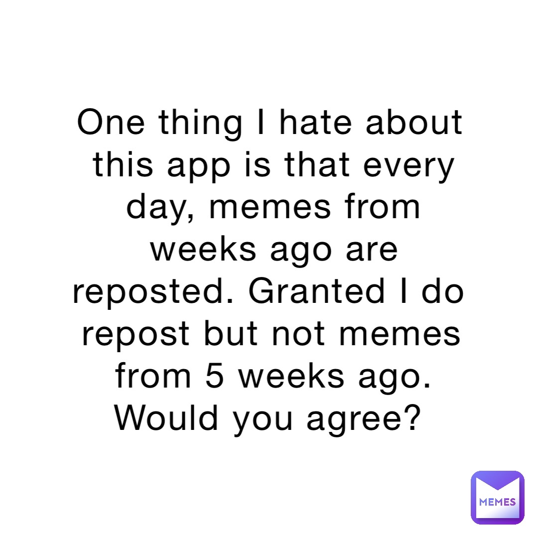 One thing I hate about this app is that every day, memes from weeks ago are reposted. Granted I do repost but not memes from 5 weeks ago. Would you agree?