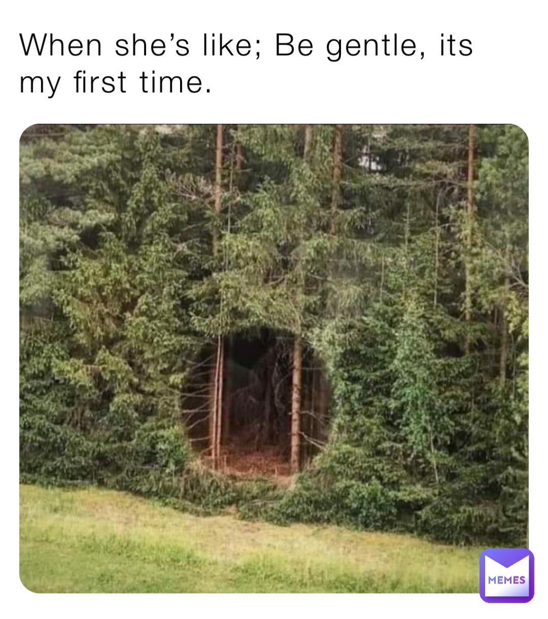 When she’s like; Be gentle, its my first time.