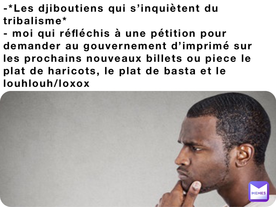 -*Les djiboutiens qui s’inquiètent du tribalisme* 
- moi qui réfléchis à une pétition pour demander au gouvernement d’imprimé sur les prochains nouveaux billets ou piece le plat de haricots, le plat de basta et le louhlouh/loxox