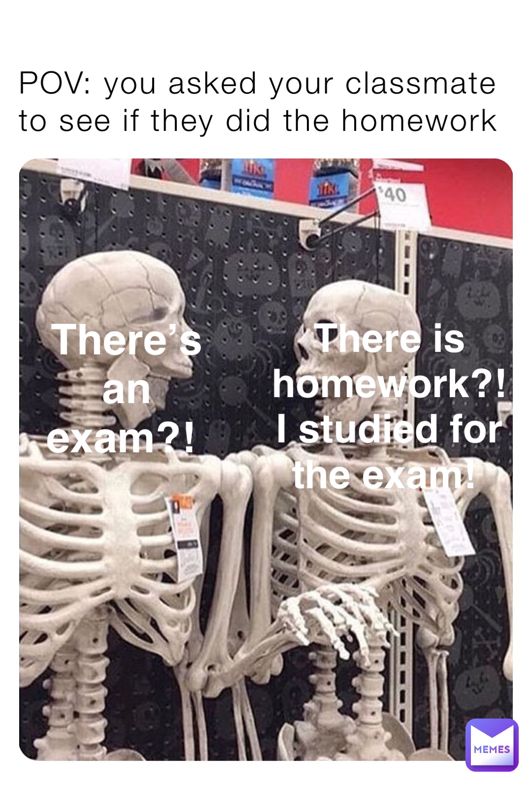 POV: you asked your classmate to see if they did the homework There is homework?! I studied for the exam! There’s an exam?!