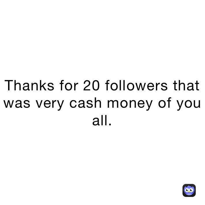 Thanks for 20 followers that was very cash money of you all.