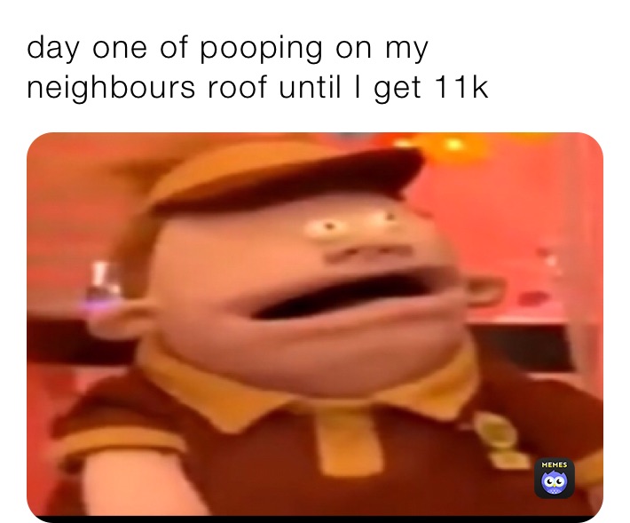 day one of pooping on my neighbours roof until I get 11k