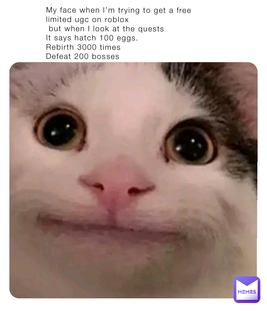 My face when I’m trying to get a free limited ugc on roblox 
 but when I look at the quests
It says hatch 100 eggs. 
Rebirth 3000 times
Defeat 200 bosses