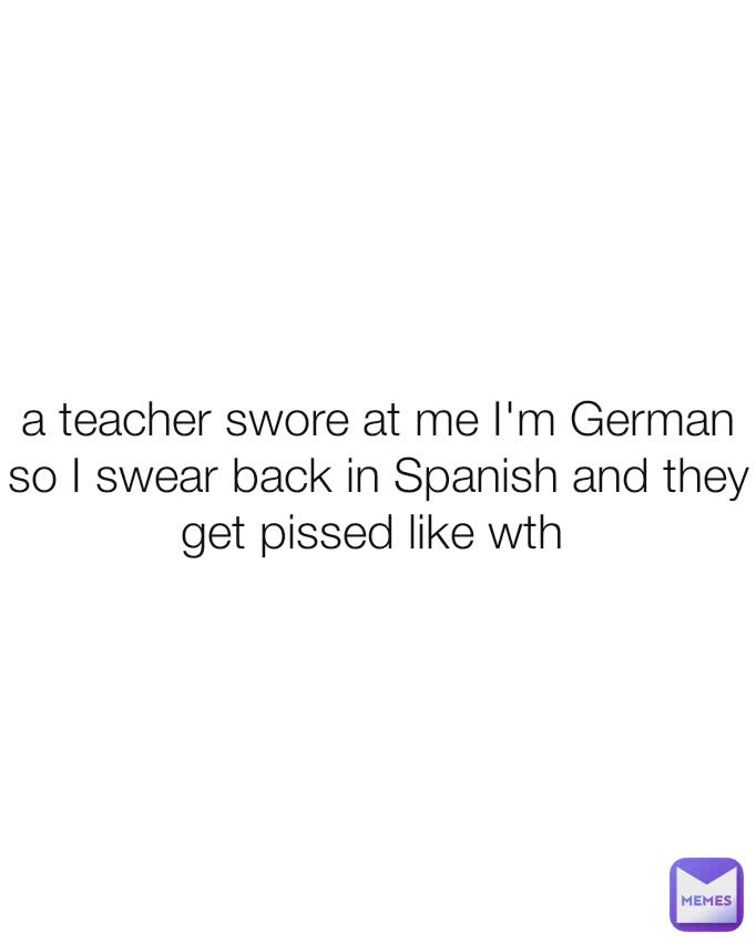 a teacher swore at me I'm German so I swear back in Spanish and they get pissed like wth 
